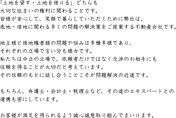 「土地を貸す・土地を借りる」どちらも大切な住まいの権利に関わることです。皆様が安心して、笑顔で暮らしていただくために弊社は、底地・借地に関わる多くの問題の解決策をご提案する不動産会社です。地主様と借地権者様の問題や悩みは多種多様であり、それぞれの立場で言い分も様々です。私たちは中立の立場で、依頼者だけではなく交渉のお相手にも信頼を得ることが大切だと考えています。その信頼のもとに話し合うことこそが問題解決の近道です。もちろん、弁護士・会計士・税理士など、その道のエキスパートとの連携も密にしています。お客様が満足を得られるよう誠心誠意取り組んでまいります。